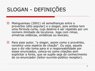 SLOGAN - DEFINIÇÕES Maingueneau (2001) vê semelhanças entre o provérbio (dito popular) e o slogan, pois ambos tem uma fórmula curta, cujo destino é ser repetido por um número ilimitado de locutores. Joga com rimas, simetrias silábicas, sintáticas ou lexicais; Para esse autor, “o slogan, assim como o provérbio, constitui uma espécie de citação”. Ou seja, aquele que o diz não toma para si a responsabilidade por esses enunciados, coloca-os como citações sem explicitar a fonte, que se supõe seja do conhecimento do co-enunciador (leitor-ouvinte-público receptor). 