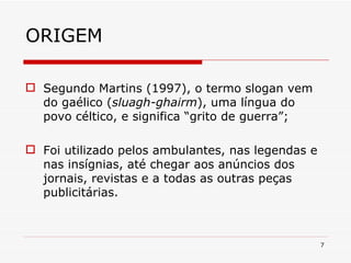 ORIGEM Segundo Martins (1997), o termo slogan vem do gaélico ( sluagh-ghairm ), uma língua do povo céltico, e significa “grito de guerra”; Foi utilizado pelos ambulantes, nas legendas e nas insígnias, até chegar aos anúncios dos jornais, revistas e a todas as outras peças publicitárias. 