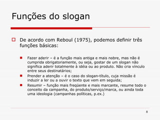 Funções do slogan De acordo com Reboul (1975), podemos definir três funções básicas: Fazer aderir – é a função mais antiga e mais nobre, mas não é cumprida obrigatoriamente, ou seja, gostar de um slogan não significa aderir totalmente à idéia ou ao produto. Não cria vínculo entre seus destinatários; Prender a atenção – é o caso do slogan-título, cuja missão é induzir a ler ou a ouvir o texto que vem em seguida; Resumir – função mais freqüente e mais marcante, resume todo o conceito da campanha, do produto/serviço/marca, ou ainda toda uma ideologia (campanhas políticas, p.ex.) 