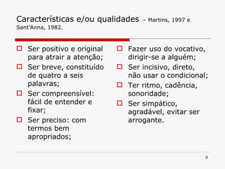 Características e/ou qualidades   – Martins, 1997 e Sant’Anna, 1982. Ser positivo e original para atrair a atenção; Ser breve, constituído de quatro a seis palavras; Ser compreensível: fácil de entender e fixar; Ser preciso: com termos bem apropriados; Fazer uso do vocativo, dirigir-se a alguém; Ser incisivo, direto, não usar o condicional; Ter ritmo, cadência, sonoridade; Ser simpático, agradável, evitar ser  arrogante. 