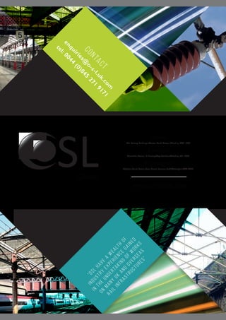 SLGlobal
www.oslglobal.com
Crewe
The Railway Exchange,Weston Road, Crewe, Cheshire, CW1 6AA
Swindon
Alexander House, 19 Fleming Way, Swindon,Wiltshire, SN1 2NG
Warrington
Webster Court, Carina Place, Gemini Business Park,Warrington,WA5 8WD
“OSL
have
a
w
ealth
of
industry
experience
gained
in
the
undertaking
of
w
orks
on
many
UK
and
Overseas
Rail
infrastructures”
contact
enquiries@
o-s-l.uk.com
tel:0044
(0)845
271
9171
 