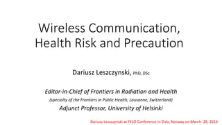 Wireless Communication,
Health Risk and Precaution
Dariusz Leszczynski, PhD, DSc
Editor-in-Chief of Frontiers in Radiation and Health
(specialty of the Frontiers in Public Health, Lausanne, Switzerland)
Adjunct Professor, University of Helsinki
Dariusz Leszczynski at FELO Conference in Oslo, Norway on March 28, 2014
 