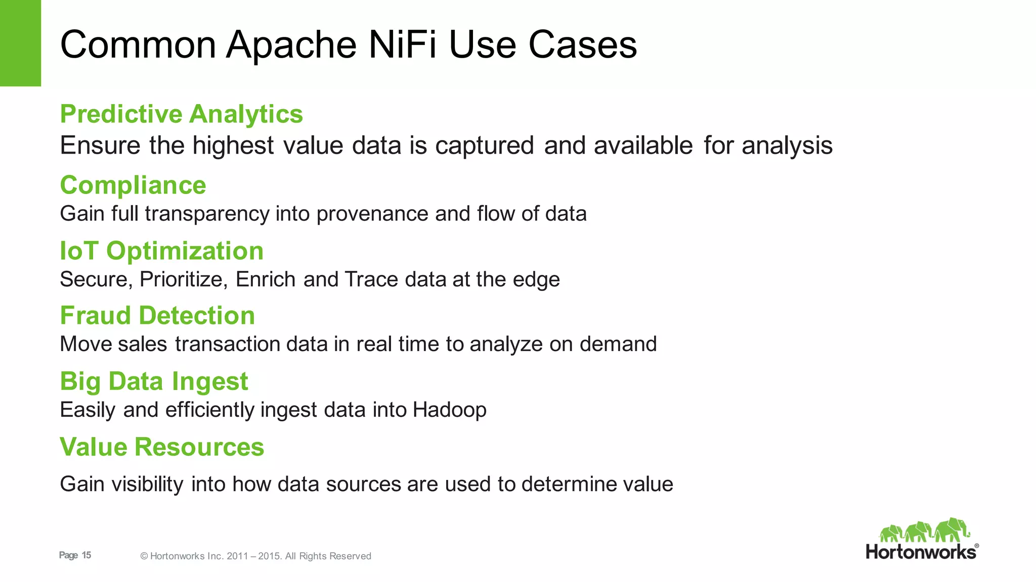 Page   15 ©  Hortonworks  Inc.  2011  – 2015.  All  Rights  Reserved
Common  Apache  NiFi Use  Cases
Predictive  Analytics
Ensure  the  highest  value  data  is  captured  and  available  for  analysis
Compliance
Gain  full  transparency  into  provenance  and  flow  of  data  
IoT Optimization
Secure,  Prioritize,  Enrich  and  Trace  data  at  the  edge
Fraud  Detection
Move  sales  transaction  data  in  real  time  to  analyze  on  demand  
Big  Data  Ingest
Easily  and  efficiently  ingest  data  into  Hadoop
Value  Resources
Gain  visibility  into  how  data  sources  are  used  to  determine  value
 