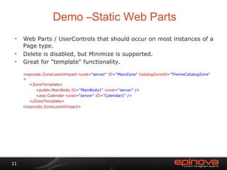 Demo –Static Web Parts Web Parts / UserControls that should occur on most instances of a Page type. Delete is disabled, but Minimize is supported. Great for "template" functionality. < epicode : ZoneLowUiImpact  runat ="server"  ID ="MainZone"  CatalogZoneId ="ThemeCatalogZone" > < ZoneTemplate > < public : MainBody  ID ="MainBody1"  runat ="server" /> < asp : Calendar  runat ="server"  ID ="Calendar1" /> </ ZoneTemplate > </ epicode : ZoneLowUiImpact > 