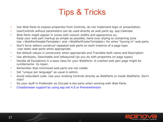Tips & Tricks Use Web Parts to expose properties from Controls, do not implement logic or presentation. UserControls without parameters can be used directly as web parts eg. asp:Calendar Web Parts might appear in zones with uneven widths and appearance so; Keep your web part markup as simple as possible, hand over styling to containing zone Use <WebPartHeaderTemplate> and <WebPartFooterTemplate> for when "boxing in" web parts Don’t force editors construct repeated web parts on each instance of a page type.  -Use static web parts when appropriate.  Set default values in constructor when appropriate and Translate both name and Description Use attributes, Searchable and IsRequired (as you do with properties on page types) Handle all Exceptions in a base class for your WebParts. A crashed web part page might be cumbersome  to repair. Remember that minimized web parts are not visible. Set "unique per language" as usual in admin. Avoid redundant code. Use your existing Controls directly as WebParts or inside WebParts. Don’t copy!  Do your stuff in PreRender as OnLoad is too early when working with Web Parts. Crossbrowser support by using asp.net 4.0 or PreviewVersion 