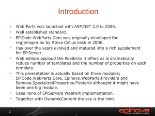 Introduction Web Parts was launched with ASP.NET 2.0 in 2005. Well established standard. EPiCode.WebParts.Core was originally developed for regjeringen.no by Steve Celius back in 2006. Has over the years evolved and matured into a rich supplement for EPiServer. Web editors applaud the flexibility it offers as is dramatically reduce number of templates and the number of properties on each template. This presentation is actually based on three modules; EPiCode.WebParts.Core, Epinova.WebParts.Providers and Epinova.SpecializedProperties.Flexigrid althought it might have been one big module. Uses none of EPiServers WebPart implementation. Together with DynamicContent the sky is the limit.  