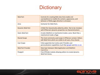 Dictionary Web Part Controls for creating Web sites that enable end users(editors) to modify the content, appearance, and behavior of Web pages directly in a browser. Zone Container for Web Parts. Dynamic Web Part A Web Part dynamically added by editor. Not to be mistaken with EPiServers dynamic properties nor DynamicContent. Static Web Part A static WebPart or UserControl inside a zone. Much like a UserControl inside a Page. Shared Scope The most commonly used scope in EPiServer context. Editors edit Web Parts which are visible to all users, thus shared. User Scope Fully supported, but rarely used. Provides user personalization capabilities much like  igoogle  and  bbc.co.uk . Web Part Provider Data layer between Web Application and WebPart repository. Flexigrid Free EPiCode module allowing editors to create dynamic Web Part Zones. 