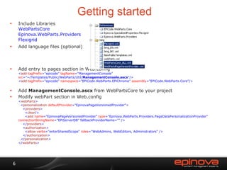 Getting started Include Libraries WebPartsCore Epinova.WebParts.Providers Flexigrid Add language files (optional) Add entry to pages section in Web.config < add   tagPrefix ="epicode"  tagName ="ManagementConsole"  src ="~/Templates/Public/WebParts/Util/ ManagementConsole.ascx "/> < add   tagPrefix ="epicode"  namespace ="EPiCode.WebParts.EPiChrome"  assembly ="EPiCode.WebParts.Core"/> Add  ManagementConsole.ascx  from WebPartsCore to your project Modify webPart section in Web.config < webParts >   < personalization   defaultProvider ="EpinovaPageVersionedProvider">   < providers >   < clear />   < add   name ="EpinovaPageVersionedProvider"  type ="Epinova.WebParts.Providers.PageDataPersonalizationProvider"  connectionStringName ="EPiServerDB" fallbackProviderName="" />   </ providers >   < authorization >   < allow   verbs ="enterSharedScope"  roles ="WebAdmins, WebEditors, Administrators" />   </ authorization >   </ personalization > </ webParts > 