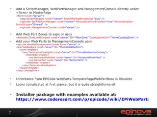 Add a ScriptManager,  WebPartManager and ManagementConsole directly under <form> in MasterPage < form  runat ="server">   < asp : ScriptManager  runat ="server"  EnablePartialRendering ="true" />   < epicode : EpiWebPartManager  runat ="server"  Personalization-Enabled ="true"  Personalization-InitialScope ="Shared"  />   < epicode : ManagementConsole  runat ="server" /> Add Web Part Zones to aspx or ascx < epicode : ZoneLowUiImpact  runat ="server"  ID ="MainZone"  CatalogZoneId ="ThemeCatalogZone" /> Add your Web Parts to ManagementConsole.ascx < epicode : WebPartManagementConsole  Runat ="server" /> < asp : CatalogZone  runat ="server"  ID ="ThemeCatalogZone">   < ZoneTemplate >   < asp : DeclarativeCatalogPart  runat ="server"  ID ="ThemeDeclarativeCatalog">   < WebPartsTemplate >   < wp : HorizontalRulerPart  runat ="server"  ID ="HorizontalRulerPart1" />   < wp : BannerPart  runat ="server"  ID ="BannerPart1" />   </ WebPartsTemplate >   </ asp : DeclarativeCatalogPart >   </ ZoneTemplate > </ asp : CatalogZone > Inheritance from EPiCode.WebParts.TemplatePageWebPartBase is  Obsolete Looks complicated at first glance, but it is quite straightforward!   Installer package with examples available at: https://www.coderesort.com/p/epicode/wiki/EPiWebParts 