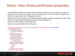 Demo –New  ZoneLowUiImpact properties ZoneHeaderTemplate and ZoneFooterTemplate defines how the header and footer section of the ZoneLowUiImpact control is displayed. Just like HeaderTemplate and FooterTemplate does so for Repeater control. WebPartHeaderTemplate and WebPartFooterTemplate enables wrapping of Web Parts similar to ItemHeaderTemplate and ItemFooterTemplate in  EPiServer.Web.WebControls.PageTree Note the lack of WebPartItemTemplate. < epicode : ZoneLowUiImpact  runat ="server"  ID ="RightZone"  CatalogZoneId ="ThemeCatalogZone"  CreateWrapperDiv ="true" >   < ZoneHeaderTemplate >   < h2 >Zone header</ h2 >   < hr  />   </ ZoneHeaderTemplate >   < ZoneFooterTemplate >   < i >End of Zone</ i >   </ ZoneFooterTemplate >   < WebPartHeaderTemplate >   < div  class ="box">   < div  class ="inner">   </ WebPartHeaderTemplate >   < WebPartFooterTemplate >   </ div >   </ div >   < hr  />   </ WebPartFooterTemplate > </ epicode : ZoneLowUiImpact > 