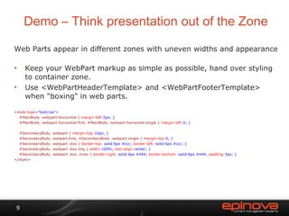 Demo – Think presentation out of the Zone Web Parts appear in different zones with uneven widths and appearance Keep your WebPart markup as simple as possible, hand over styling to container zone. Use <WebPartHeaderTemplate> and <WebPartFooterTemplate> when "boxing" in web parts. < style  type ="text/css"> #MainBody .webpart.horizontal {  margin-left: 5px; }  #MainBody .webpart.horizontal.first, #MainBody .webpart.horizontal.single {  margin-left: 0; }  #SecondaryBody .webpart {  margin-top: 10px; } #SecondaryBody .webpart.first, #SecondaryBody .webpart.single {  margin-top: 0; } #SecondaryBody .webpart .box {  border-top:  solid 6px #ccc;  border-left:  solid 6px #ccc; } #SecondaryBody .webpart .box img {  width: 100%;  text-align: center; } #SecondaryBody .webpart .box .inner {  border-right:  solid 6px #444;  border-bottom:  solid 6px #444;  padding: 3px; } </ style > 