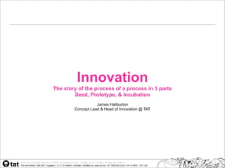 Innovation
The story of the process of a process in 3 parts
        Seed, Prototype, & Incubation
                   James Haliburton
        Concept Lead & Head of Innovation @ TAT
 