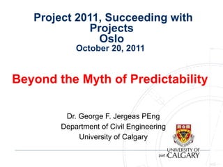   Project 2011, Succeeding with Projects  Oslo  October 20, 2011  Beyond the Myth of Predictability  Dr. George F. Jergeas PEng Department of Civil Engineering University of Calgary 