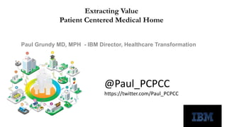 Extracting Value 
Patient Centered Medical Home 
Paul Grundy MD, MPH - IBM Director, Healthcare Transformation 
@Paul_PCPCC 
https://twitter.com/Paul_PCPCC 
 