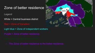 Zone of better residence
Legend
White = Central business district
Red = Zone of transition
Light blue = Zone of independent workers
Purple = Zone of better residence
Dark Green = one of commuters.
- The Zone of better residence is the better residence.
 