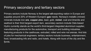 Primary secondary and tertiary sectors
Primary sectors include Norway is the largest oil-exporting nation in Europe and
supplies around 20% of Western Europe's gas needs. Norway's metallic (mined)
minerals include iron ore, copper,zinc, lead, gold, nickel, coal and ilmenite and
seafood is their third largest export item. secondary sectors include Oslo-based
Hydro currently stands as the world’s third-largest integrated aluminium supplier,
manufacturing products for the automotive, transport and building industries,
featuring products in the casthouse, extruded, rolled and wire rod arenas. And lots
of jobs for mechanical engineers. tertiary sectors include business, entertainment,
food, broadcasting info and radio, and hotels. Along with tours of the city and the
fjords.
 