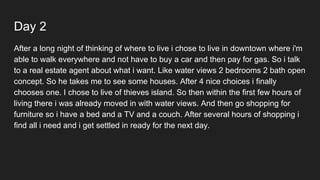 Day 2
After a long night of thinking of where to live i chose to live in downtown where i'm
able to walk everywhere and not have to buy a car and then pay for gas. So i talk
to a real estate agent about what i want. Like water views 2 bedrooms 2 bath open
concept. So he takes me to see some houses. After 4 nice choices i finally
chooses one. I chose to live of thieves island. So then within the first few hours of
living there i was already moved in with water views. And then go shopping for
furniture so i have a bed and a TV and a couch. After several hours of shopping i
find all i need and i get settled in ready for the next day.
 