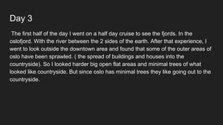 Day 3
The first half of the day I went on a half day cruise to see the fjords. In the
oslofjord. With the river between the 2 sides of the earth. After that experience, I
went to look outside the downtown area and found that some of the outer areas of
oslo have been sprawled. ( the spread of buildings and houses into the
countryside). So I looked harder big open flat areas and minimal trees of what
looked like countryside. But since oslo has minimal trees they like going out to the
countryside.
 