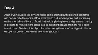 Day 4
Again i went outside the city and found some smart growth (planned economic
and community development that attempts to curb urban sprawl and worsening
environmental conditions). I found that oslo is placing trees and greens on the top
of building to make it more dense and be greener because their are not a lot of
trees in oslo. Oslo has lots of problems becoming the one of the biggest cities in
europe like growth boundaries and traffic gridlocks.
 