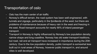 Transportation of oslo
- Oslo has the main center of air traffic
- Norway's difficult terrain, the road system has been well engineered, with
tunnels and zigzags, particularly in the fjordlands of the west; but there are
problems of maintenance because of heavy rain in the west and freezing in
the east. Road transport accounts for nearly 90% of inland passenger
transport.
- Transport in Norway is highly influenced by Norway's low population density,
narrow shape and long coastline. Norway has old water transport traditions,
but road, rail and air transport have increased in importance during the 20th
century. Due to the low population density, public transport is somewhat less
built out in rural areas of Norway, however public transport in, and around
cities is well developed.
 