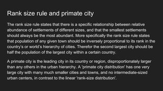 Rank size rule and primate city
The rank size rule states that there is a specific relationship between relative
abundance of settlements of different sizes, and that the smallest settlements
should always be the most abundant. More specifically the rank size rule states
that population of any given town should be inversely proportional to its rank in the
country’s or world’s hierarchy of cities. Therefor the second largest city should be
half the population of the largest city within a certain country.
A primate city is the leading city in its country or region, disproportionately larger
than any others in the urban hierarchy. A 'primate city distribution' has one very
large city with many much smaller cities and towns, and no intermediate-sized
urban centers, in contrast to the linear 'rank-size distribution'.
 