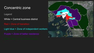 Concentric zone
Legend
White = Central business district
Red = Zone of transition
Light blue = Zone of independent workers
Purple = Zone of better residence
Dark Green = one of commuters.
 