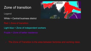 Zone of transition
Legend
White = Central business district
Red = Zone of transition
Light blue = Zone of independent workers
Purple = Zone of better residence
Dark Green = one of commuters.
- The Zone of Transition is the area between factories and working class.
 