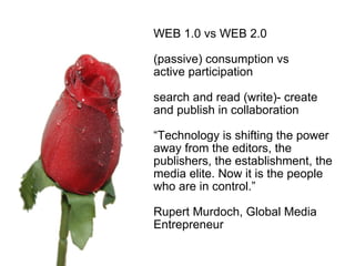    WEB 1.0 vs WEB 2.0 (passive) consumption vs  active participation search and read (write)- create and publish in collaboration “ Technology is shifting the power away from the editors, the publishers, the establishment, the media elite. Now it is the people who are in control.” Rupert Murdoch, Global Media Entrepreneur 
