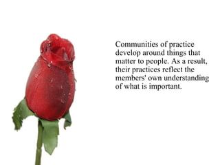     Communities of practice develop around things that matter to people. As a result, their practices reflect the members' own understanding of what is important.  