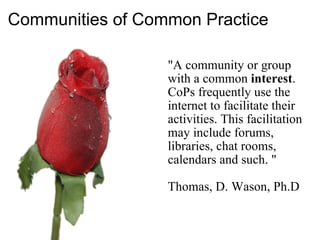 Communities of Common Practice   "A community or group with a common  interest . CoPs frequently use the internet to facilitate their activities. This facilitation may include forums, libraries, chat rooms, calendars and such. " Thomas, D. Wason, Ph.D 