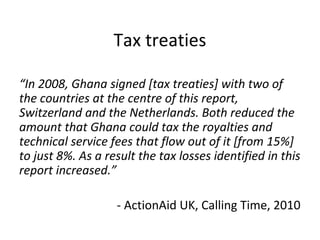 Tax treaties

“In 2008, Ghana signed [tax treaties] with two of
the countries at the centre of this report,
Switzerland an...