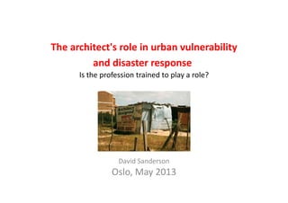 The architect's role in urban vulnerability 
and disaster response
Is the profession trained to play a role?p p y
David Sanderson
Oslo May 2013Oslo, May 2013
 