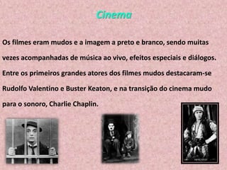 Cinema
Os filmes eram mudos e a imagem a preto e branco, sendo muitas
vezes acompanhadas de música ao vivo, efeitos especiais e diálogos.
Entre os primeiros grandes atores dos filmes mudos destacaram-se
Rudolfo Valentino e Buster Keaton, e na transição do cinema mudo

para o sonoro, Charlie Chaplin.

 