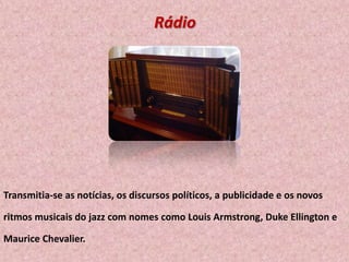 Rádio

Transmitia-se as notícias, os discursos políticos, a publicidade e os novos
ritmos musicais do jazz com nomes como Louis Armstrong, Duke Ellington e
Maurice Chevalier.

 