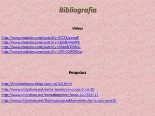 Bibliografia
Vídeos
http://www.youtube.com/watch?v=ZJC21zzkwoE
http://www.youtube.com/watch?v=QJSdk44gWIE
http://www.youtube.com/watch?v=684n8FO68LU
http://www.youtube.com/watch?v=J7XhC0W2Qnw

Pesquisas
http://historia9oano.blogs.sapo.pt/366.html
http://www.slideshare.net/serbernardo/os-loucos-anos-20
http://www.slideshare.net/mariafimgomes/anos-20-6581512
http://www.slideshare.net/DomingoscostaMarmeleiro/os-loucos-anos20

 