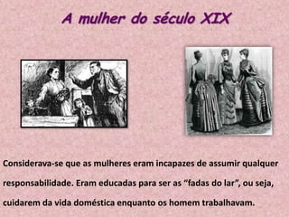 A mulher do século XIX

Considerava-se que as mulheres eram incapazes de assumir qualquer
responsabilidade. Eram educadas para ser as “fadas do lar”, ou seja,
cuidarem da vida doméstica enquanto os homem trabalhavam.

 