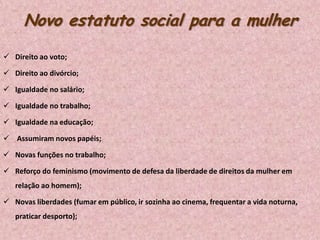 Novo estatuto social para a mulher
 Direito ao voto;
 Direito ao divórcio;
 Igualdade no salário;
 Igualdade no trabalho;
 Igualdade na educação;
 Assumiram novos papéis;
 Novas funções no trabalho;
 Reforço do feminismo (movimento de defesa da liberdade de direitos da mulher em
relação ao homem);

 Novas liberdades (fumar em público, ir sozinha ao cinema, frequentar a vida noturna,
praticar desporto);

 