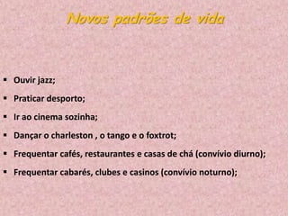 Novos padrões de vida

 Ouvir jazz;
 Praticar desporto;
 Ir ao cinema sozinha;

 Dançar o charleston , o tango e o foxtrot;
 Frequentar cafés, restaurantes e casas de chá (convívio diurno);
 Frequentar cabarés, clubes e casinos (convívio noturno);

 