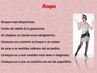 Roupa
Roupas mais desportivas;
Cortes de cabelo (à la garçonne);
Os chapéus ou cloche eram obrigatórios;

Começou-se a mostrar os braços e as costas;
As saias e os vestidos subiram até ao joelho;
Começou-se a usar vestidos mais leves e elegantes;
Começou-se a usar os soutiens em vez do espartilho;

 