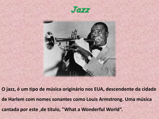 Jazz

O jazz, é um tipo de música originário nos EUA, descendente da cidade
de Harlem com nomes sonantes como Louis Armstrong. Uma música
cantada por este ,de título, "What a Wonderful World“.

 