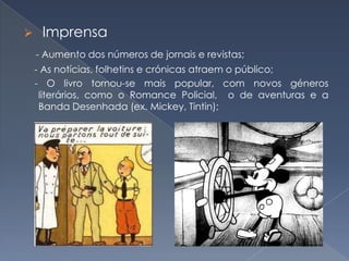 

Imprensa
- Aumento dos números de jornais e revistas;
- As notícias, folhetins e crónicas atraem o público;
- O livro tornou-se mais popular, com novos géneros
literários, como o Romance Policial, o de aventuras e a
Banda Desenhada (ex. Mickey, Tintin);

 