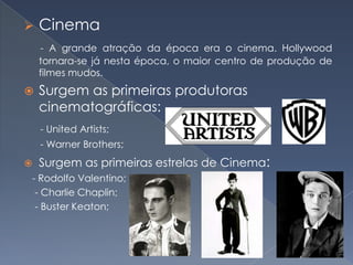 

Cinema
- A grande atração da época era o cinema. Hollywood
tornara-se já nesta época, o maior centro de produção de
filmes mudos.



Surgem as primeiras produtoras
cinematográficas:
- United Artists;
- Warner Brothers;



Surgem as primeiras estrelas de Cinema:

- Rodolfo Valentino;
- Charlie Chaplin;
- Buster Keaton;

 