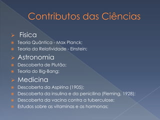 

Fisica



Teoria Quântica - Max Planck;
Teoria da Relatividade - Einstein;



Astronomia





Descoberta de Plutão;
Teoria do Big-Bang;



Medicina









Descoberta da Aspirina (1905);
Descoberta da insulina e da penicilina (Fleming, 1928);
Descoberta da vacina contra a tuberculose;
Estudos sobre as vitaminas e as hormonas;

 