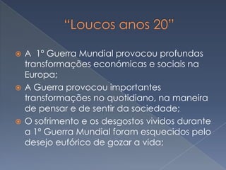 A 1º Guerra Mundial provocou profundas
transformações económicas e sociais na
Europa;
 A Guerra provocou importantes
transformações no quotidiano, na maneira
de pensar e de sentir da sociedade;
 O sofrimento e os desgostos vividos durante
a 1º Guerra Mundial foram esquecidos pelo
desejo eufórico de gozar a vida;


 