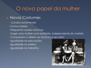 

Novos Costumes
- Conduz automóveis;
- Fuma e bebe;
- Frequenta clubes noturnos;
- Surge uma mulher com profissão, independente do marido;
- Conquistam o direito ao divórcio e ao voto;
- Igualdade na educação;
- Igualdade no salário;
- Igualdade no trabalho;

 