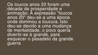 Os loucos anos 20 foram uma
década de prosperidade e 
animação. A expressão "loucos
anos 20" deu-se a uma época
onde dominou a loucura. Isto
deu-se devido a uma mudança
de mentalidade, o povo queria
divertir-se à grande, para
esquecer o pesadelo da grande
guerra
 