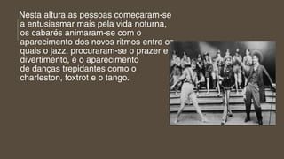 Nesta altura as pessoas começaram-se
a entusiasmar mais pela vida noturna,
os cabarés animaram-se com o
aparecimento dos novos ritmos entre os
quais o jazz, procuraram-se o prazer e
divertimento, e o aparecimento
de danças trepidantes como o 
charleston, foxtrot e o tango.
 