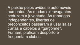 A paixão pelos aviões e automóveis
aumentou. As modas extravagantes
seduzem a juventude. As raparigas
independentes, libertas de
preconceitos passaram a usar saias
curtas e cabelos à "garçonne".
Fumam, praticam desporto e
frequentam clubes.
 