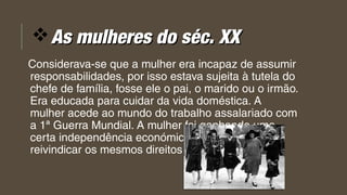 vAs mulheres do séc. XXAs mulheres do séc. XX
Considerava-se que a mulher era incapaz de assumir
responsabilidades, por isso estava sujeita à tutela do
chefe de família, fosse ele o pai, o marido ou o irmão.
Era educada para cuidar da vida doméstica. A
mulher acede ao mundo do trabalho assalariado com
a 1ª Guerra Mundial. A mulher foi ganhando uma
certa independência económica o que a levou a
reivindicar os mesmos direitos que o homem. 
 