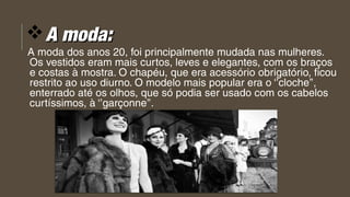vA moda:A moda:
A moda dos anos 20, foi principalmente mudada nas mulheres.
Os vestidos eram mais curtos, leves e elegantes, com os braços   
e costas à mostra. O chapéu, que era acessório obrigatório, ficou 
restrito ao uso diurno. O modelo mais popular era o ‘’cloche’’,
enterrado até os olhos, que só podia ser usado com os cabelos 
curtíssimos, à ‘’garçonne’’.
 
